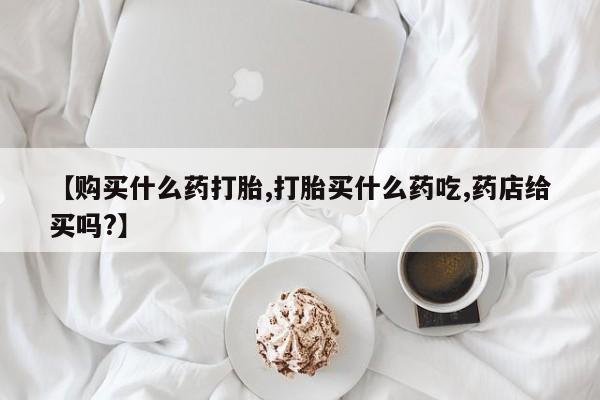米非司酮片网上药店购买方式【购买什么药打胎,打胎买什么药吃,药店给买吗?】