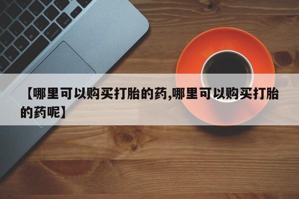 米非司酮片网上药店购买方式【哪里可以购买打胎的药,哪里可以购买打胎的药呢】