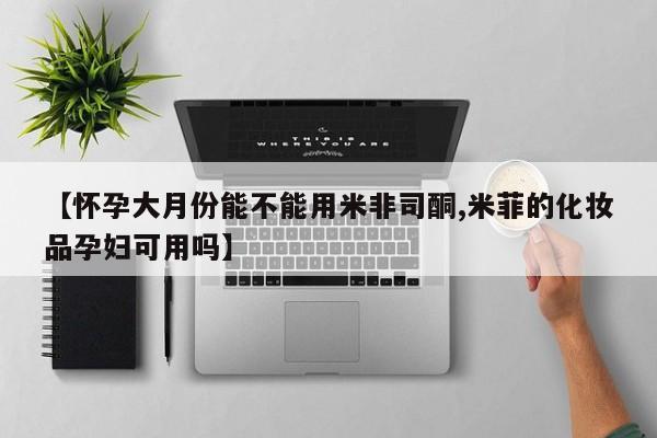 米非司酮片网上药店购买方式【怀孕大月份能不能用米非司酮,米菲的化妆品孕妇可用吗】