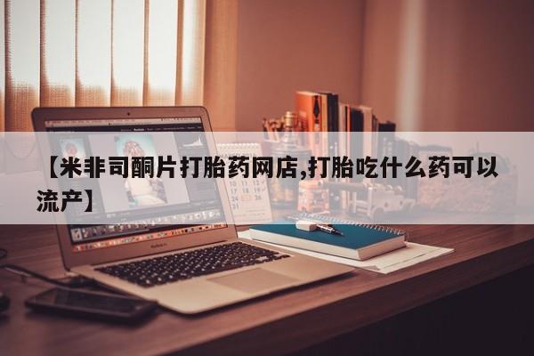 米非司酮片网上药店购买方式【米非司酮片打胎药网店,打胎吃什么药可以流产】